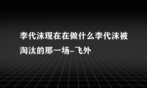 李代沫现在在做什么李代沫被淘汰的那一场-飞外