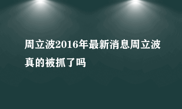 周立波2016年最新消息周立波真的被抓了吗