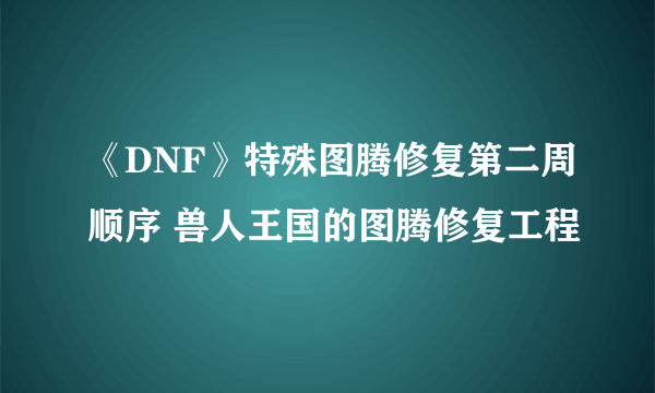 《DNF》特殊图腾修复第二周顺序 兽人王国的图腾修复工程