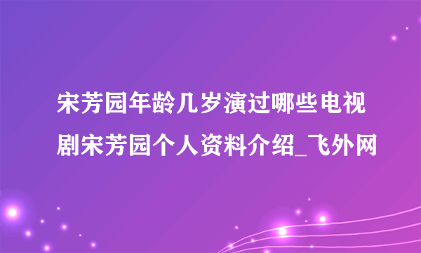 宋芳园年龄几岁演过哪些电视剧宋芳园个人资料介绍_飞外网