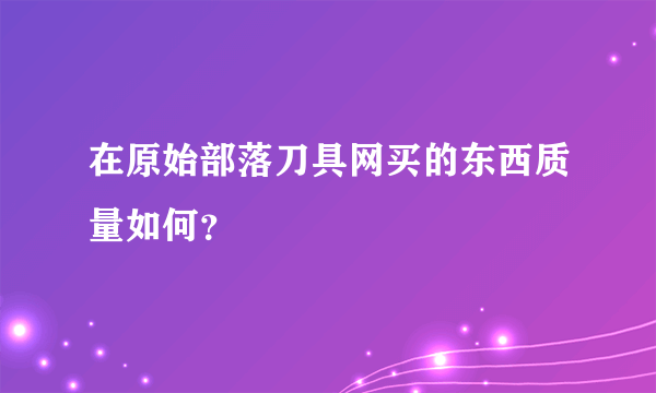 在原始部落刀具网买的东西质量如何？