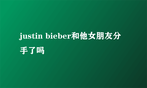 justin bieber和他女朋友分手了吗