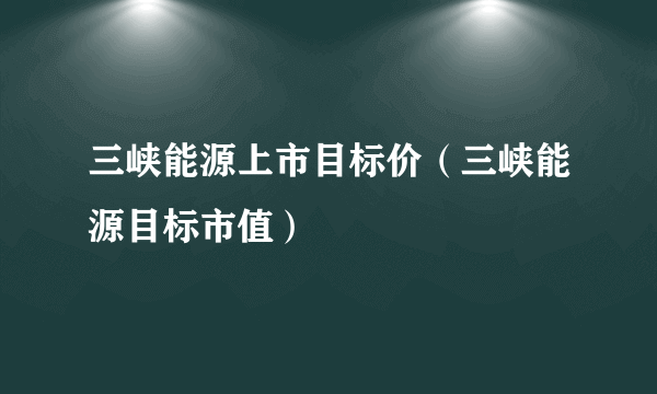 三峡能源上市目标价（三峡能源目标市值）