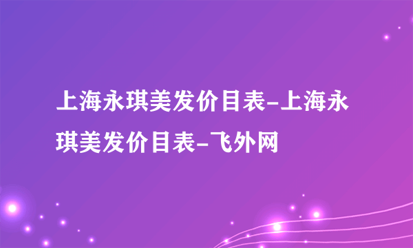 上海永琪美发价目表-上海永琪美发价目表-飞外网