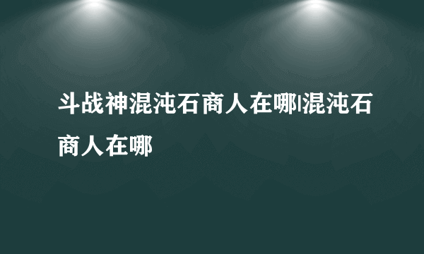 斗战神混沌石商人在哪|混沌石商人在哪