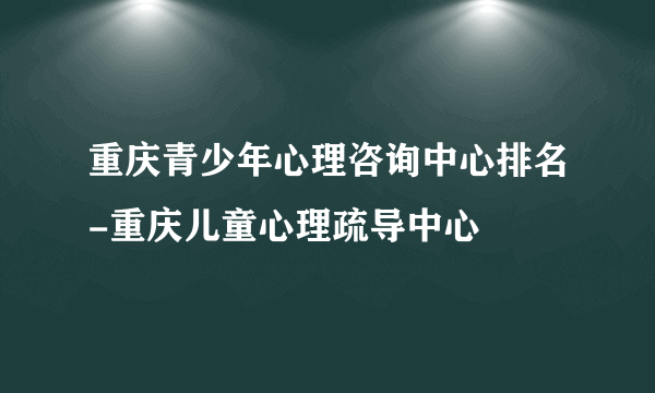 重庆青少年心理咨询中心排名-重庆儿童心理疏导中心