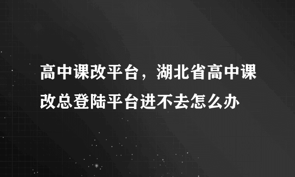 高中课改平台，湖北省高中课改总登陆平台进不去怎么办