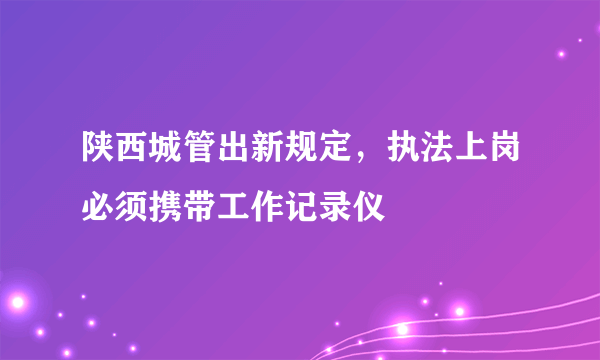 陕西城管出新规定，执法上岗必须携带工作记录仪