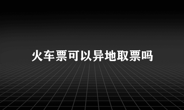 火车票可以异地取票吗