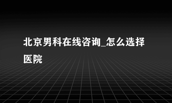 北京男科在线咨询_怎么选择医院