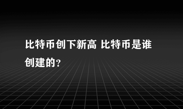 比特币创下新高 比特币是谁创建的？