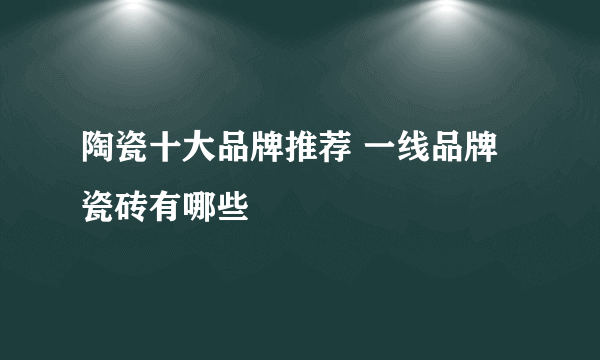 陶瓷十大品牌推荐 一线品牌瓷砖有哪些