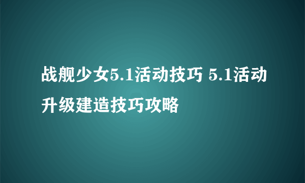 战舰少女5.1活动技巧 5.1活动升级建造技巧攻略