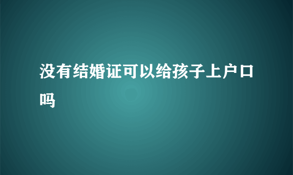 没有结婚证可以给孩子上户口吗