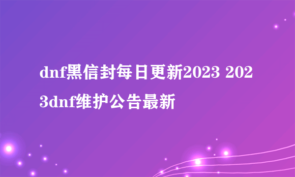 dnf黑信封每日更新2023 2023dnf维护公告最新