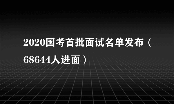 2020国考首批面试名单发布（68644人进面）