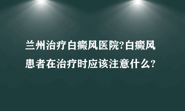 兰州治疗白癜风医院?白癜风患者在治疗时应该注意什么?