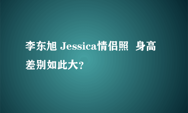 李东旭 Jessica情侣照  身高差别如此大？