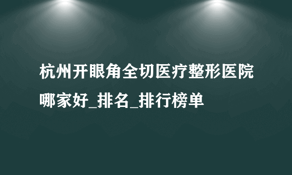 杭州开眼角全切医疗整形医院哪家好_排名_排行榜单