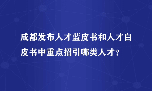 成都发布人才蓝皮书和人才白皮书中重点招引哪类人才？