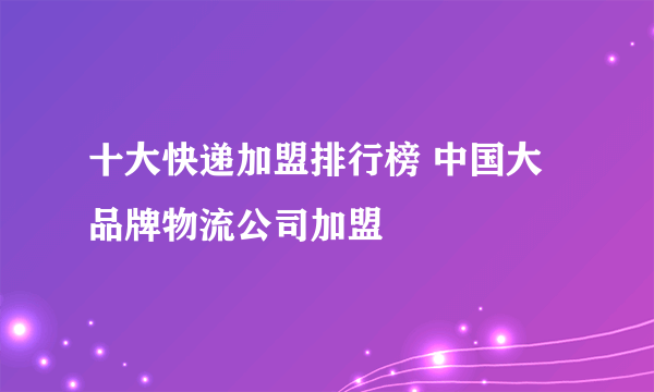 十大快递加盟排行榜 中国大品牌物流公司加盟