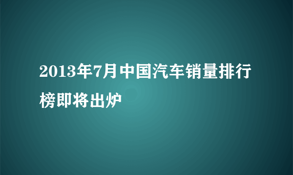 2013年7月中国汽车销量排行榜即将出炉