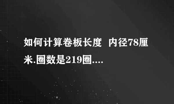 如何计算卷板长度  内径78厘米.圈数是219圈.板厚度2.3毫米.板宽1.5米.求开平后可以有多少米.  要求具体计算过程  外径就是219*2*0.0023+0.78啊这个一算就行。我就是不知道怎么求长度