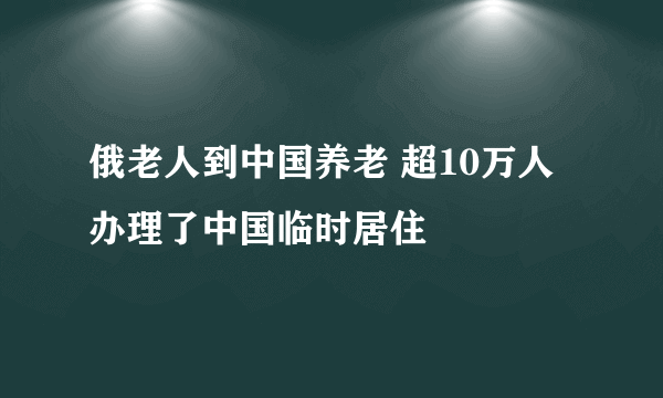 俄老人到中国养老 超10万人办理了中国临时居住