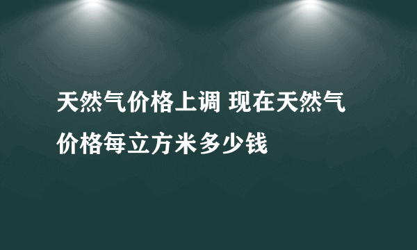 天然气价格上调 现在天然气价格每立方米多少钱