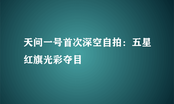 天问一号首次深空自拍：五星红旗光彩夺目