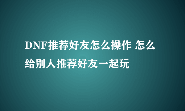 DNF推荐好友怎么操作 怎么给别人推荐好友一起玩