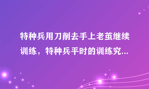 特种兵用刀削去手上老茧继续训练，特种兵平时的训练究竟有多刻苦？