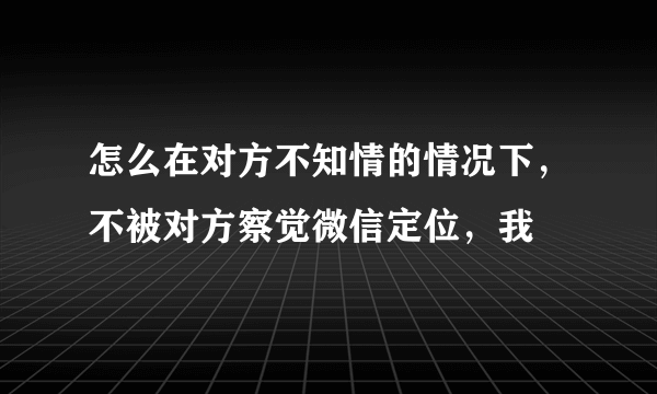 怎么在对方不知情的情况下，不被对方察觉微信定位，我