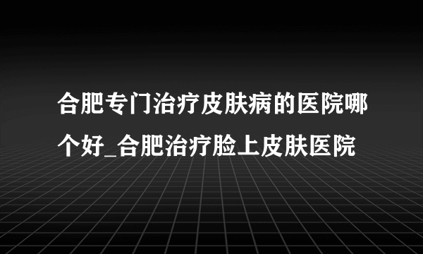 合肥专门治疗皮肤病的医院哪个好_合肥治疗脸上皮肤医院