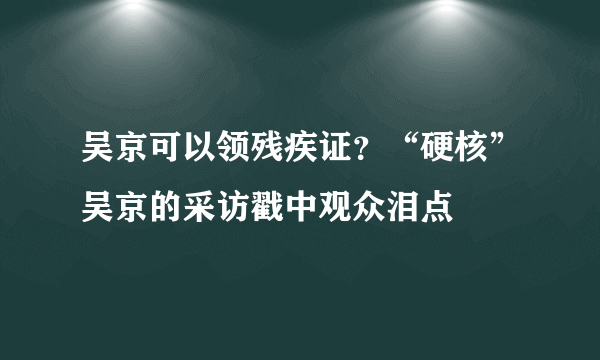 吴京可以领残疾证？“硬核”吴京的采访戳中观众泪点