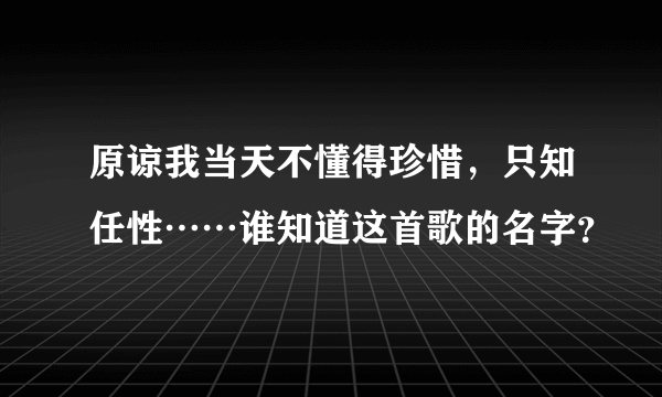 原谅我当天不懂得珍惜，只知任性……谁知道这首歌的名字？