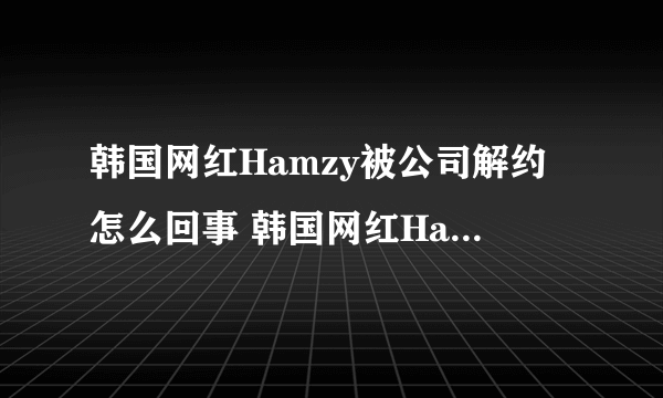 韩国网红Hamzy被公司解约怎么回事 韩国网红Hamzy解约是什么原因