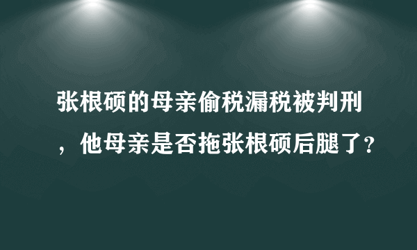 张根硕的母亲偷税漏税被判刑，他母亲是否拖张根硕后腿了？