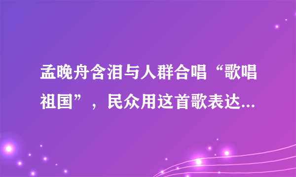 孟晚舟含泪与人群合唱“歌唱祖国”，民众用这首歌表达了怎样的情感？