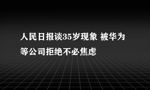 人民日报谈35岁现象 被华为等公司拒绝不必焦虑