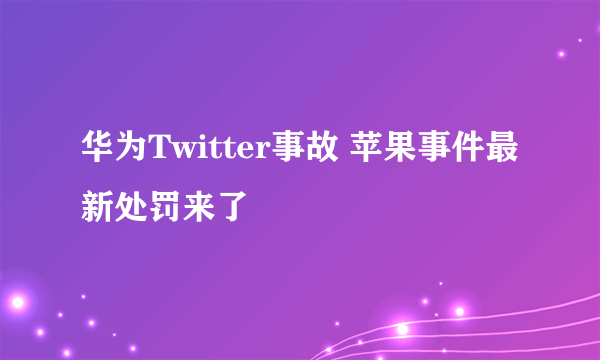 华为Twitter事故 苹果事件最新处罚来了