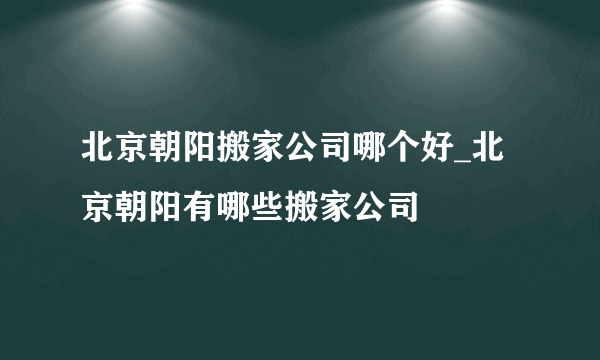 北京朝阳搬家公司哪个好_北京朝阳有哪些搬家公司