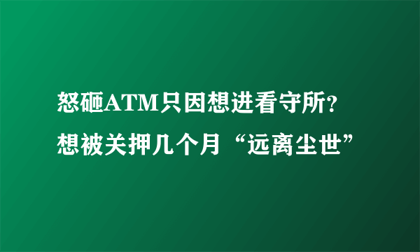 怒砸ATM只因想进看守所？想被关押几个月“远离尘世”