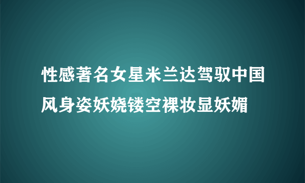 性感著名女星米兰达驾驭中国风身姿妖娆镂空裸妆显妖媚