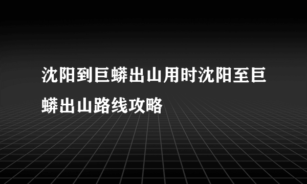 沈阳到巨蟒出山用时沈阳至巨蟒出山路线攻略