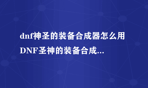 dnf神圣的装备合成器怎么用 DNF圣神的装备合成器怎样使用