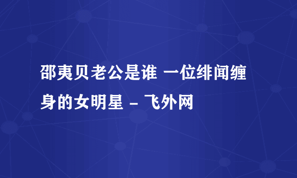 邵夷贝老公是谁 一位绯闻缠身的女明星 - 飞外网