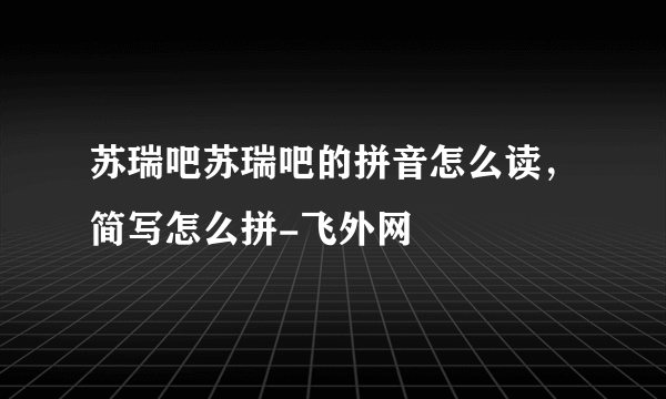 苏瑞吧苏瑞吧的拼音怎么读，简写怎么拼-飞外网