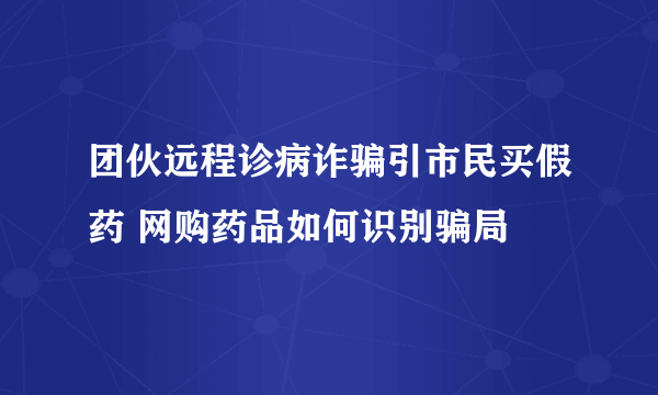 团伙远程诊病诈骗引市民买假药 网购药品如何识别骗局