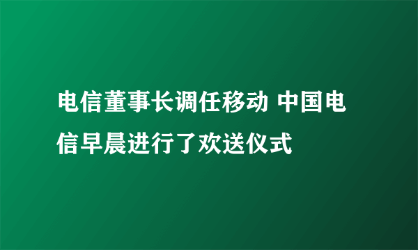 电信董事长调任移动 中国电信早晨进行了欢送仪式